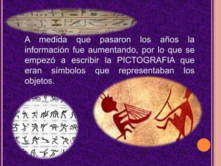 A medida que pasaron los años la información fue aumentando, por lo que se empezó a escribir la PICTOGRAFIA que eran símbolos que representaban los objetos.