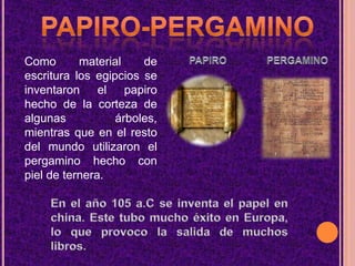 PAPIRO-PERGAMINOComo material de escritura los egipcios se inventaron el papiro hecho de la corteza de algunas árboles, mientras que en el resto del mundo utilizaron el pergamino hecho con piel de ternera.PAPIROPERGAMINOEn el año 105 a.C se inventa el papel en china. Este tubo mucho éxito en Europa, lo que provoco la salida de muchos libros.