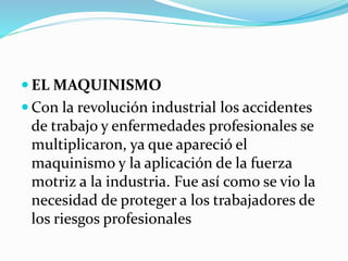  EL MAQUINISMO
 Con la revolución industrial los accidentes
de trabajo y enfermedades profesionales se
multiplicaron, ya que apareció el
maquinismo y la aplicación de la fuerza
motriz a la industria. Fue así como se vio la
necesidad de proteger a los trabajadores de
los riesgos profesionales
 
