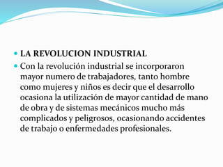  LA REVOLUCION INDUSTRIAL
 Con la revolución industrial se incorporaron
mayor numero de trabajadores, tanto hombre
como mujeres y niños es decir que el desarrollo
ocasiona la utilización de mayor cantidad de mano
de obra y de sistemas mecánicos mucho más
complicados y peligrosos, ocasionando accidentes
de trabajo o enfermedades profesionales.
 