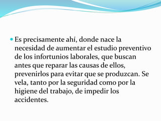  Es precisamente ahí, donde nace la
necesidad de aumentar el estudio preventivo
de los infortunios laborales, que buscan
antes que reparar las causas de ellos,
prevenirlos para evitar que se produzcan. Se
vela, tanto por la seguridad como por la
higiene del trabajo, de impedir los
accidentes.
 