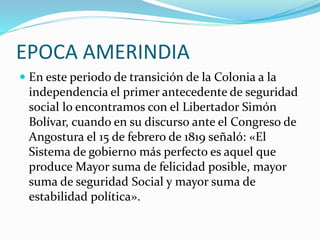 EPOCA AMERINDIA
 En este periodo de transición de la Colonia a la
independencia el primer antecedente de seguridad
social lo encontramos con el Libertador Simón
Bolívar, cuando en su discurso ante el Congreso de
Angostura el 15 de febrero de 1819 señaló: «El
Sistema de gobierno más perfecto es aquel que
produce Mayor suma de felicidad posible, mayor
suma de seguridad Social y mayor suma de
estabilidad política».
 