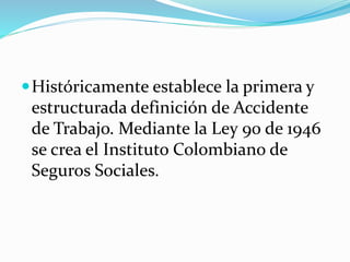 Históricamente establece la primera y
estructurada definición de Accidente
de Trabajo. Mediante la Ley 90 de 1946
se crea el Instituto Colombiano de
Seguros Sociales.
 