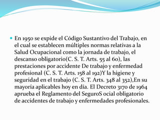  En 1950 se expide el Código Sustantivo del Trabajo, en
el cual se establecen múltiples normas relativas a la
Salud Ocupacional como la jornada de trabajo, el
descanso obligatorio(C. S. T. Arts. 55 al 60), las
prestaciones por accidente De trabajo y enfermedad
profesional (C. S. T. Arts. 158 al 192)Y la higiene y
seguridad en el trabajo (C. S. T. Arts. 348 al 352),En su
mayoría aplicables hoy en día. El Decreto 3170 de 1964
aprueba el Reglamento del SeguroS ocial obligatorio
de accidentes de trabajo y enfermedades profesionales.
 