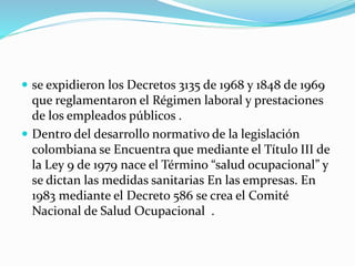  se expidieron los Decretos 3135 de 1968 y 1848 de 1969
que reglamentaron el Régimen laboral y prestaciones
de los empleados públicos .
 Dentro del desarrollo normativo de la legislación
colombiana se Encuentra que mediante el Título III de
la Ley 9 de 1979 nace el Término “salud ocupacional” y
se dictan las medidas sanitarias En las empresas. En
1983 mediante el Decreto 586 se crea el Comité
Nacional de Salud Ocupacional .
 