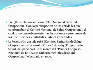  En 1984 se elabora el Primer Plan Nacional de Salud
Ocupacional Con la participación de las entidades que
conformaban el Comité Nacional de Salud Ocupacional, el
cual tuvo como objeto orientar las acciones y programas de
las instituciones y entidades Públicas y privadas.
 la Resolución 2013 de 1986 (Comités Paritarios de Salud
Ocupacional) y la Resolución 1016 de 1989 (Programa de
Salud Ocupacional).En el marco del “Primer Congreso
Nacional de Entidades Gubernamentales de Salud
Ocupacional” efectuado en 1990.
 