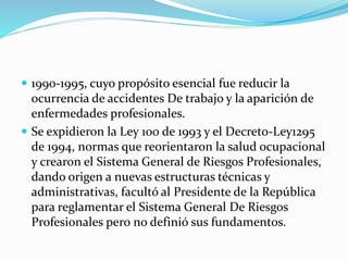  1990-1995, cuyo propósito esencial fue reducir la
ocurrencia de accidentes De trabajo y la aparición de
enfermedades profesionales.
 Se expidieron la Ley 100 de 1993 y el Decreto-Ley1295
de 1994, normas que reorientaron la salud ocupacional
y crearon el Sistema General de Riesgos Profesionales,
dando origen a nuevas estructuras técnicas y
administrativas, facultó al Presidente de la República
para reglamentar el Sistema General De Riesgos
Profesionales pero no definió sus fundamentos.
 