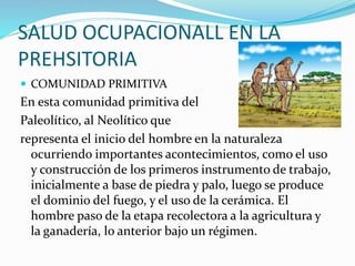 SALUD OCUPACIONALL EN LA
PREHSITORIA
 COMUNIDAD PRIMITIVA
En esta comunidad primitiva del
Paleolítico, al Neolítico que
representa el inicio del hombre en la naturaleza
ocurriendo importantes acontecimientos, como el uso
y construcción de los primeros instrumento de trabajo,
inicialmente a base de piedra y palo, luego se produce
el dominio del fuego, y el uso de la cerámica. El
hombre paso de la etapa recolectora a la agricultura y
la ganadería, lo anterior bajo un régimen.
 