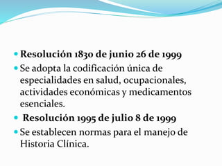  Resolución 1830 de junio 26 de 1999
 Se adopta la codificación única de
especialidades en salud, ocupacionales,
actividades económicas y medicamentos
esenciales.
 Resolución 1995 de julio 8 de 1999
 Se establecen normas para el manejo de
Historia Clínica.
 