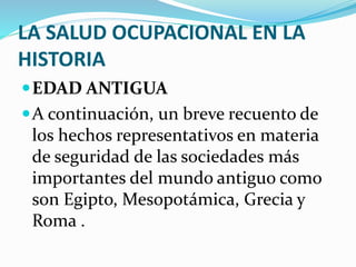 LA SALUD OCUPACIONAL EN LA
HISTORIA
EDAD ANTIGUA
A continuación, un breve recuento de
los hechos representativos en materia
de seguridad de las sociedades más
importantes del mundo antiguo como
son Egipto, Mesopotámica, Grecia y
Roma .
 