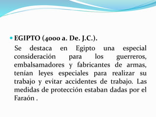  EGIPTO (4000 a. De. J.C.).
Se destaca en Egipto una especial
consideración para los guerreros,
embalsamadores y fabricantes de armas,
tenían leyes especiales para realizar su
trabajo y evitar accidentes de trabajo. Las
medidas de protección estaban dadas por el
Faraón .
 