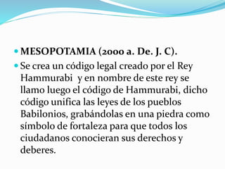 MESOPOTAMIA (2000 a. De. J. C).
 Se crea un código legal creado por el Rey
Hammurabi y en nombre de este rey se
llamo luego el código de Hammurabi, dicho
código unifica las leyes de los pueblos
Babilonios, grabándolas en una piedra como
símbolo de fortaleza para que todos los
ciudadanos conocieran sus derechos y
deberes.
 