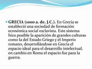  GRECIA (1000 a. de. J.C.). En Grecia se
estableció una sociedad de formación
económica social esclavista. Este sistema
hizo posible la aparición de grandes culturas
como la del Estado Griego y el Imperio
romano, desarrollándose en Grecia el
espacio ideal para el desarrollo intelectual,
en cambio en Roma el espacio fue para la
guerra.
 