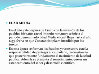  EDAD MEDIA
En el año 476 después de Cristo con la invasión de los
pueblos bárbaros cae el imperio romano y se inicia el
periodo denominado Edad Media el cual llega hasta el año
1453, fecha en que Constantinopla es invadido por los
turcos.
 En esta época se forman los Estados y recae sobre éste la
responsabilidad de proteger al ciudadano, circunstancia
que posteriormente fundamento el nacimiento de la salud
publica. Además se presenta el renacimiento, que es un
estancamiento del saber y desarrollo científico.
 