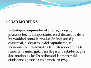  EDAD MODERNA
Esta etapa comprende del año 1453 a 1914 y
presenta hechos importantes en el desarrollo de la
humanidad como la revolución industrial y
comercial, el desarrollo del capitalismo, el
movimiento intelectual de la ilustración donde la
razón es la única guía para llegar a la sabiduría, y la
declaración de los Derechos del Hombre y del
ciudadano aprobada en Francia en 1789.
 
