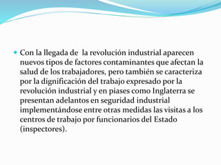  Con la llegada de la revolución industrial aparecen
nuevos tipos de factores contaminantes que afectan la
salud de los trabajadores, pero también se caracteriza
por la dignificación del trabajo expresado por la
revolución industrial y en piases como Inglaterra se
presentan adelantos en seguridad industrial
implementándose entre otras medidas las visitas a los
centros de trabajo por funcionarios del Estado
(inspectores).
 