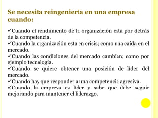 EL CAMBIOAREAS A LAS QUE SE ATACA  PRIMERO CUANDO SE PRETENDE LA REINGENIERIA Hay dos áreas importantes: una es la relacionada con los clientes, sobre todo en la forma de llenar los pedidos en el sector de servicio al cliente, y la otra es atacar el área que está funcionando peor, que a veces es la financiera y a veces es la manufactura. De todas formas, más de la mitad de las organizaciones empieza por la atención al cliente.