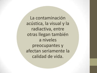 La contaminación
acústica, la visual y la
   radiactiva, entre
otras llegan también
       a niveles
    preocupantes y
afectan seriamente la
   calidad de vida.
 
