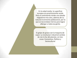 En la edad media, la superficie
  europea era practicamente verde.
Pero el contintente recibe una oleada
 migratioria tras otra, ademas de su
natural incremento poblacional, por lo
que se necesitaban tierras para lograr
      albergar a toda esa gente.



 El golpe de gracia con la maquina de
vapor. La revolucion industrial cambio
   de raiz la faz del planeta- en tres
      cosas: Economico, Politico y
              Sociocultural
 