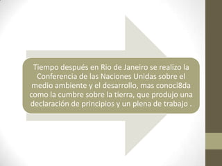 Tiempo después en Rio de Janeiro se realizo la
  Conferencia de las Naciones Unidas sobre el
 medio ambiente y el desarrollo, mas conoci8da
como la cumbre sobre la tierra, que produjo una
declaración de principios y un plena de trabajo .
 