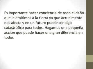 Es importante hacer conciencia de todo el daño
que le emitimos a la tierra ya que actualmente
nos afecta y en un futuro puede ser algo
catastrófico para todos. Hagamos una pequeña
acción que puede hacer una gran diferencia en
todos
 