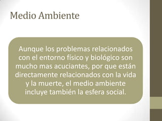 Medio Ambiente


  Aunque los problemas relacionados
  con el entorno físico y biológico son
 mucho mas acuciantes, por que están
 directamente relacionados con la vida
     y la muerte, el medio ambiente
    incluye también la esfera social.
 