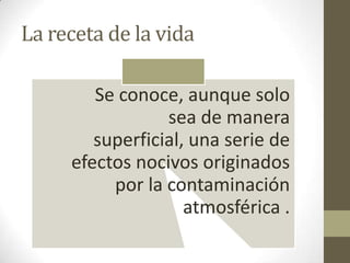 La receta de la vida

        Se conoce, aunque solo
                 sea de manera
        superficial, una serie de
     efectos nocivos originados
          por la contaminación
                    atmosférica .
 