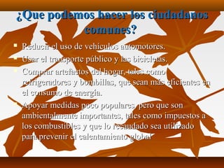 ¿Que podemos hacer los ciudadanos¿Que podemos hacer los ciudadanos
comunes?comunes?
 Reducir el uso de vehículos automotores.Reducir el uso de vehículos automotores.
 Usar el transporte público y las bicicletas.Usar el transporte público y las bicicletas.
 Comprar artefactos del hogar, tales comoComprar artefactos del hogar, tales como
refrigeradores y bombillas, que sean más eficientes enrefrigeradores y bombillas, que sean más eficientes en
el consumo de energía.el consumo de energía.
 Apoyar medidas poco populares, pero que sonApoyar medidas poco populares, pero que son
ambientalmente importantes, tales como impuestos aambientalmente importantes, tales como impuestos a
los combustibles y que lo recaudado sea utilizadolos combustibles y que lo recaudado sea utilizado
para prevenir el calentamiento globalpara prevenir el calentamiento global
 