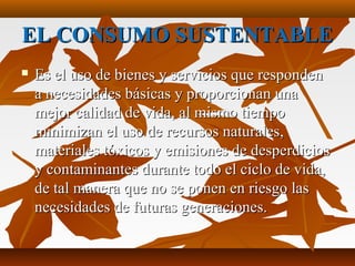 EL CONSUMO SUSTENTABLEEL CONSUMO SUSTENTABLE
 Es el uso de bienes y servicios que respondenEs el uso de bienes y servicios que responden
a necesidades básicas y proporcionan unaa necesidades básicas y proporcionan una
mejor calidad de vida, al mismo tiempomejor calidad de vida, al mismo tiempo
minimizan el uso de recursos naturales,minimizan el uso de recursos naturales,
materiales tóxicos y emisiones de desperdiciosmateriales tóxicos y emisiones de desperdicios
y contaminantes durante todo el ciclo de vida,y contaminantes durante todo el ciclo de vida,
de tal manera que no se ponen en riesgo lasde tal manera que no se ponen en riesgo las
necesidades de futuras generaciones.necesidades de futuras generaciones.
 