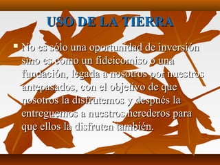 USO DE LA TIERRAUSO DE LA TIERRA
 No es sólo una oportunidad de inversiónNo es sólo una oportunidad de inversión
sino es como un fideicomiso o unasino es como un fideicomiso o una
fundación, legada a nosotros por nuestrosfundación, legada a nosotros por nuestros
antepasados, con el objetivo de queantepasados, con el objetivo de que
nosotros la disfrutemos y después lanosotros la disfrutemos y después la
entreguemos a nuestros herederos paraentreguemos a nuestros herederos para
que ellos la disfruten también.que ellos la disfruten también.
 