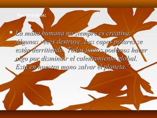  La mano humana no siempre es creativa.La mano humana no siempre es creativa.
Algunas veces destruye. Las capas polares seAlgunas veces destruye. Las capas polares se
están derritiendo. Todos juntos podemos hacerestán derritiendo. Todos juntos podemos hacer
algo por disminuir el calentamiento global.algo por disminuir el calentamiento global.
Está en nuestra mano salvar el planeta.”Está en nuestra mano salvar el planeta.”
Recordemos:
 