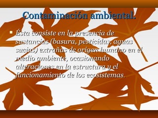 Contaminación ambientalContaminación ambiental..
 Ésta consiste en la presencia deÉsta consiste en la presencia de
sustancias (basura, pesticidas, aguassustancias (basura, pesticidas, aguas
sucias) extrañas de origen humano en elsucias) extrañas de origen humano en el
medio ambiente, ocasionandomedio ambiente, ocasionando
alteraciones en la estructura y elalteraciones en la estructura y el
funcionamiento de los ecosistemasfuncionamiento de los ecosistemas..
 