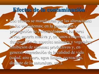 Efectos de la contaminaciónEfectos de la contaminación
 Los efectos se manifiestan por las alteracionesLos efectos se manifiestan por las alteraciones
en los ecosistemas; en la generación yen los ecosistemas; en la generación y
propagación de enfermedades en los serespropagación de enfermedades en los seres
vivos, muerte masiva y, en casos extremos, lavivos, muerte masiva y, en casos extremos, la
desaparición de especies animales y vegetales;desaparición de especies animales y vegetales;
inhibición de sistemas productivos y, eninhibición de sistemas productivos y, en
general, degradación de la calidad de vidageneral, degradación de la calidad de vida
(salud, aire puro, agua limpia, recreación,(salud, aire puro, agua limpia, recreación,
disfrute de la naturaleza, etc.).disfrute de la naturaleza, etc.).
 