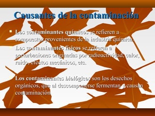 Causantes de la contaminaciónCausantes de la contaminación
 Los contaminantes químicosLos contaminantes químicos se refieren ase refieren a
compuestos provenientes de la industria química.compuestos provenientes de la industria química.
 Los contaminantes físicosLos contaminantes físicos se refieren ase refieren a
perturbaciones originadas por radioactividad, calor,perturbaciones originadas por radioactividad, calor,
ruido, efectos mecánicos, etc.ruido, efectos mecánicos, etc.
 Los contaminantes biológicosLos contaminantes biológicos son los desechosson los desechos
orgánicos, que al descomponerse fermentan y causanorgánicos, que al descomponerse fermentan y causan
contaminacióncontaminación
 