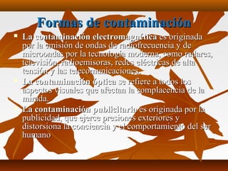 Formas de contaminaciónFormas de contaminación
 La contaminación electromagnéticaLa contaminación electromagnética es originadaes originada
por la emisión de ondas de radiofrecuencia y depor la emisión de ondas de radiofrecuencia y de
microondas por la tecnología moderna, como radares,microondas por la tecnología moderna, como radares,
televisión, radioemisoras, redes eléctricas de altatelevisión, radioemisoras, redes eléctricas de alta
tensión y las telecomunicaciones.tensión y las telecomunicaciones.
 La contaminación ópticaLa contaminación óptica se refiere a todos losse refiere a todos los
aspectos visuales que afectan la complacencia de laaspectos visuales que afectan la complacencia de la
mirada.mirada.
 La contaminación publicitariaLa contaminación publicitaria es originada por laes originada por la
publicidad, que ejerce presiones exteriores ypublicidad, que ejerce presiones exteriores y
distorsiona la conciencia y el comportamiento del serdistorsiona la conciencia y el comportamiento del ser
humanohumano
 
