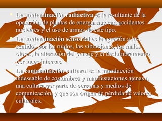  La contaminación radiactivaLa contaminación radiactiva es la resultante de laes la resultante de la
operación de plantas de energía nuclear, accidentesoperación de plantas de energía nuclear, accidentes
nucleares y el uso de armas de este tipo.nucleares y el uso de armas de este tipo.
 La contaminación sensorialLa contaminación sensorial es la agresión a loses la agresión a los
sentidos por los ruidos, las vibraciones, los malossentidos por los ruidos, las vibraciones, los malos
olores, la alteración del paisaje y el deslumbramientoolores, la alteración del paisaje y el deslumbramiento
por luces intensas.por luces intensas.
 La contaminación culturalLa contaminación cultural es la introducciónes la introducción
indeseable de costumbres y manifestaciones ajenas aindeseable de costumbres y manifestaciones ajenas a
una cultura por parte de personas y medios deuna cultura por parte de personas y medios de
comunicación, y que son origen de pérdida de valorescomunicación, y que son origen de pérdida de valores
culturales.culturales.
 