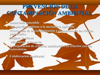 PREVENCIÓN DE LAPREVENCIÓN DE LA
CONTAMINACIÓN AMBIENTALCONTAMINACIÓN AMBIENTAL
 Desarrollo sostenibleDesarrollo sostenible
 Adaptación continua a la normativa aplicableAdaptación continua a la normativa aplicable
 Prevención de la contaminación y evaluación de los riesgosPrevención de la contaminación y evaluación de los riesgos
potenciales.potenciales.
 Mejora continuaMejora continua
 Minimizar el impactoMinimizar el impacto
 Incorporación de criterios ambientales en relación con losIncorporación de criterios ambientales en relación con los
contratistas.contratistas.
 Colaboración ambientalColaboración ambiental
 