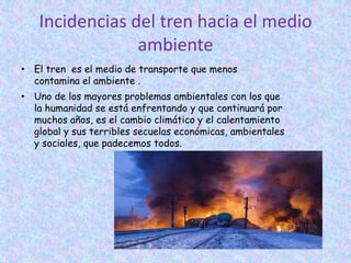 Incidencias del tren hacia el medio
ambiente
• El tren es el medio de transporte que menos
contamina el ambiente .
• Uno de los mayores problemas ambientales con los que
la humanidad se está enfrentando y que continuará por
muchos años, es el cambio climático y el calentamiento
global y sus terribles secuelas económicas, ambientales
y sociales, que padecemos todos.
 