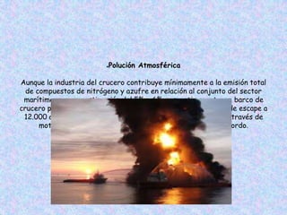 ●Polución Atmosférica
Aunque la industria del crucero contribuye mínimamente a la emisión total
de compuestos de nitrógeno y azufre en relación al conjunto del sector
marítimo, con una estimación del 5% y 6% respectivamente, un barco de
crucero produce aproximadamente el equivalente en emisiones de escape a
12.000 automóviles o una central eléctrica de tamaño medio a través de
motores diesel, sistemas auxiliares e incineradores de a bordo.
 