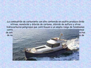 ●La combustión de carburante con alto contenido en azufre produce óxido
nitroso, monóxido y dióxido de carbono, dióxido de sulfuro y otros
hidrocarburos peligrosos que contribuyen a un amplio rango de fenómenos
contaminantes atmosféricos, los cuales puede ocasionar serios problemas
de salud, incluyendo afecciones respiratorias, daños neurológicos, defectos
de nacimiento o cáncer, y determinar un incremento general en la tasa de
mortalidad.
 