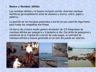 ● Basura y Residuos Sólidos
● Los residuos sólidos y la basura incluyen cartón, diversos residuos
metálicos (principalmente latas de aluminio y acero), vidrio, papel y
plástico.
● La gestión de los residuos generados a bordo es una cuestión importante
para todas las compañías marítimas.
● Un barco de crucero medio genera alrededor de 3,5 kilogramos de
residuos sólidos por pasajero y tripulante al día. Con miles de pasajeros y
miembros de la tripulación a bordo de cada buque, la cantidad de
residuos sólidos y basura generada en un solo día puede ser enorme.
 