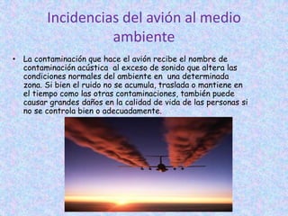 Incidencias del avión al medio
ambiente
• La contaminación que hace el avión recibe el nombre de
contaminación acústica al exceso de sonido que altera las
condiciones normales del ambiente en una determinada
zona. Si bien el ruido no se acumula, traslada o mantiene en
el tiempo como las otras contaminaciones, también puede
causar grandes daños en la calidad de vida de las personas si
no se controla bien o adecuadamente.
 