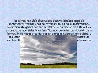 ●
los cirrus han sido observados desarrollándose luego de
persistentes formaciones de estelas y se los halla desarrollando
calentamiento global por encima del de la formación de estela. Hay
un grado de incertidumbre científica acerca de la contribución de la
formación de nubes y de estelas en cirros al calentamiento global y
los intentos de estimar la contribución de la aviación general al
cambio climático no tienden a incluir sus efectos sobre el aumento
de cirrus.
 