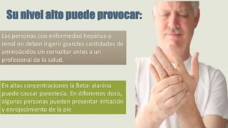 Las personas con enfermedad hepática o
renal no deben ingerir grandes cantidades de
aminoácidos sin consultar antes a un
profesional de la salud.
Su nivel alto puede provocar:
En altas concentraciones la Beta- alanina
puede causar parestesia. En diferentes dosis,
algunas personas pueden presentar irritación
y enrojecimiento de la pie
 
