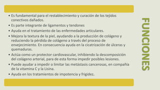 • Es fundamental para el restablecimiento y curación de los tejidos
conectivos dañados.
• Es parte integrante de ligamentos y tendones
• Ayuda en el tratamiento de las enfermedades articulares.
• Mejora la textura de la piel, ayudando a la producción de colágeno y
reduciendo la pérdida de colágeno a través del proceso de
envejecimiento. En consecuencia ayuda en la cicatrización de úlceras y
quemaduras.
• Actúa como un protector cardiovascular, inhibiendo la descomposición
del colágeno arterial, para de esta forma impedir posibles lesiones.
• Puede ayudar a impedir o limitar las metástasis cancerosas, en compañía
de la vitamina C y la Lisina.
• Ayuda en los tratamientos de impotencia y frigidez.
FUNCIONES
 