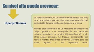 La hiperprolinemia, es una enfermedad hereditaria muy
rara caracterizada por un nivel anormalmente alto del
aminoácido llamado prolina en la sangre y la orina
Resulta probablemente de un trastorno enzimático de
origen genético y se acompaña de una excreción
urinaria abundante de prolina (hiperprolinuria) y de
otros ácidos amínicos. Se traduce clínicamente por
retraso mental, trastornos auditivos (sordera para los
tonos agudos) y una hipoplasia renal.
Su nivel alto puede provocar:
Hiperprolinemia
 