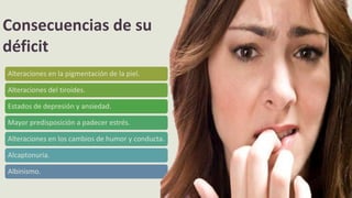 Alteraciones en la pigmentación de la piel.
Alteraciones del tiroides.
Estados de depresión y ansiedad.
Mayor predisposición a padecer estrés.
Alteraciones en los cambios de humor y conducta.
Alcaptonuria.
Albinismo.
Consecuencias de su
déficit
 