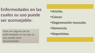 Enfermedades en las
cuales su uso puede
ser aconsejable:
Artritis.
Cáncer.
Degeneración muscular.
Demencia.
Deportistas.
Estas son algunas de las
enfermedades en las que su
uso, puede estar
recomendado:
 