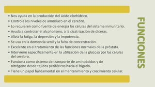 • Nos ayuda en la producción del ácido clorhídrico.
• Controla los niveles de amoniaco en el cerebro.
• Lo requieren como fuente de energía las células del sistema inmunitario.
• Ayuda a controlar el alcoholismo, a la cicatrización de úlceras.
• Alivia la fatiga, la depresión y la impotencia.
• Se usa en la demencia senil y la falta de concentración.
• Excelente en el tratamiento de las funciones normales de la próstata.
• Interviene específicamente en la utilización de la glucosa por las células
del cerebro.
• Funciona como sistema de transporte de aminoácidos y de
nitrógeno desde tejidos periféricos hacia el hígado.
• Tiene un papel fundamental en el mantenimiento y crecimiento celular.
FUNCIONES
 