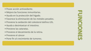 • Posee acción antioxidante.
• Mejora las funciones inmunitarias.
• Ayuda en la protección del hígado.
• Favorece la eliminación de los metales pesados.
• Previene la oxidación del colesterol dañino LDL.
• Ayuda a desintoxicar el intestino.
• Previene las cataratas.
• Previene el decaimiento de la retina.
• Previene el cáncer
• Pone fin al crecimiento de tumores.
FUNCIONES
 